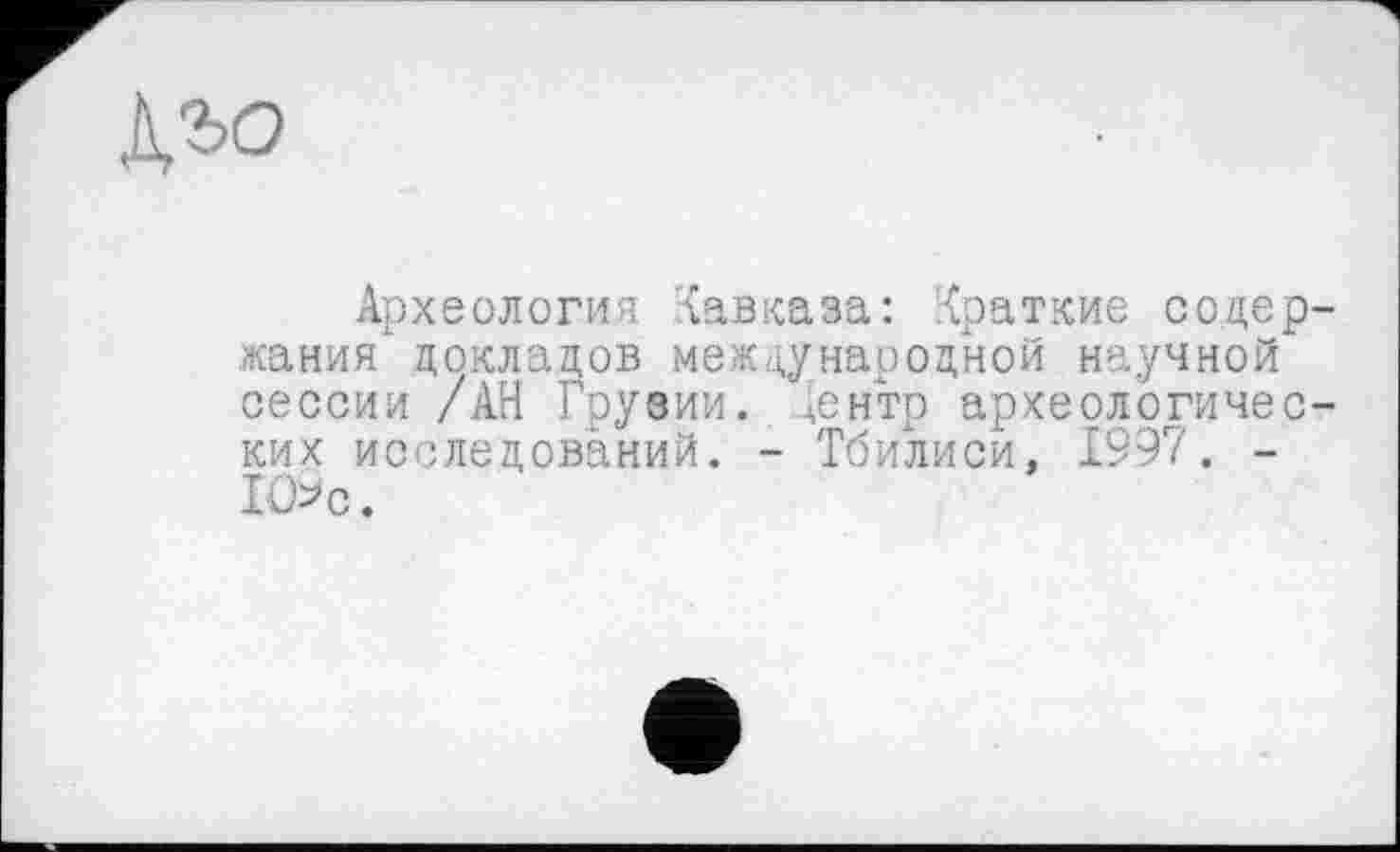 ﻿№>о
Археология Кавказа: Краткие содержания' докладов международной научной сессии /АН Грузии. Лентр археологических исследований. - Тбилиси, 1997. -1О*с.